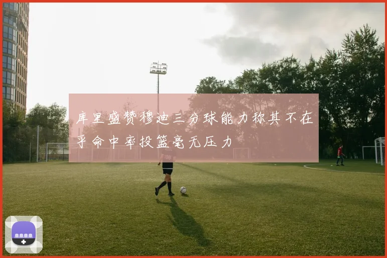 库里盛赞穆迪三分球能力称其不在乎命中率投篮毫无压力